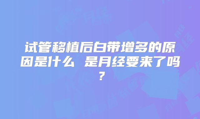 试管移植后白带增多的原因是什么 是月经要来了吗?