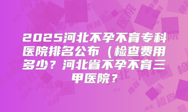 2025河北不孕不育专科医院排名公布（检查费用多少？河北省不孕不育三甲医院？