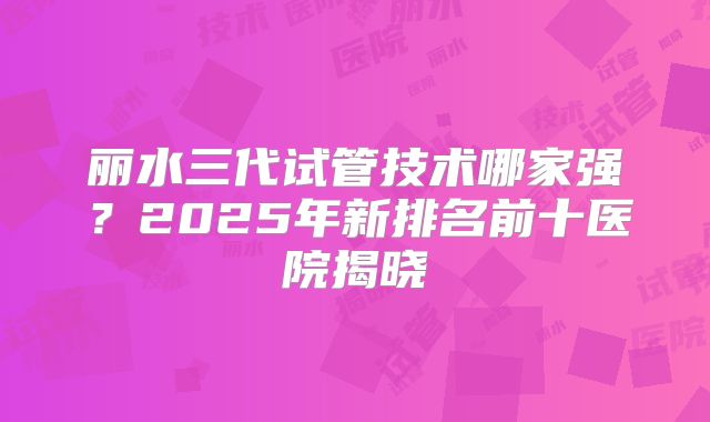 丽水三代试管技术哪家强?2025年新排名前十医院揭晓