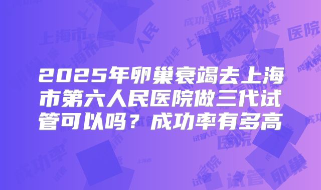 2025年卵巢衰竭去上海市第六人民医院做三代试管可以吗？成功率有多高