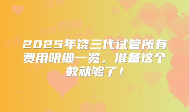 2025年饶三代试管所有费用明细一览,准备这个数就够了!