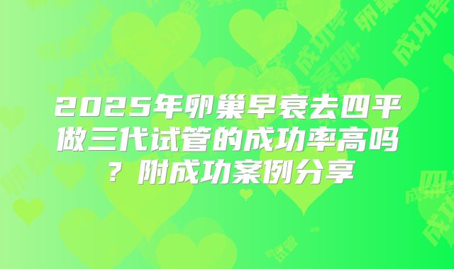 2025年卵巢早衰去四平做三代试管的成功率高吗？附成功案例分享