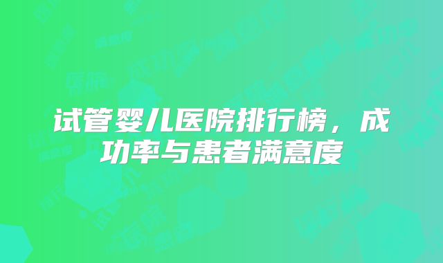 试管婴儿医院排行榜，成功率与患者满意度