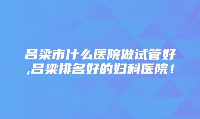 吕梁市什么医院做试管好,吕梁排名好的妇科医院!