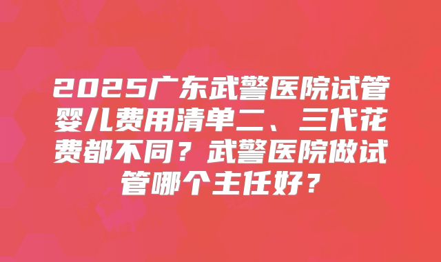 2025广东武警医院试管婴儿费用清单二、三代花费都不同?武警医院做试管哪个主任好?