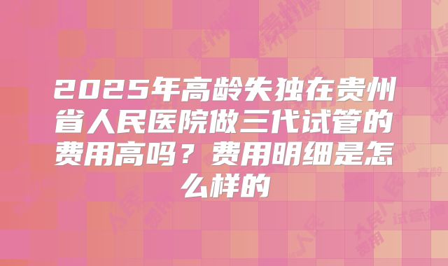 2025年高龄失独在贵州省人民医院做三代试管的费用高吗？费用明细是怎么样的