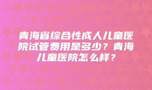 青海省综合性成人儿童医院试管费用是多少？青海儿童医院怎么样？