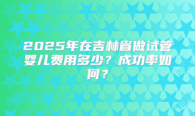 2025年在吉林省做试管婴儿费用多少？成功率如何？
