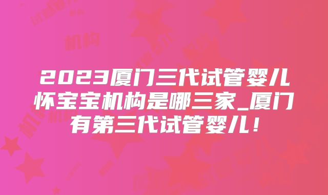 2023厦门三代试管婴儿怀宝宝机构是哪三家_厦门有第三代试管婴儿！