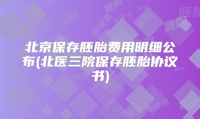 北京保存胚胎费用明细公布(北医三院保存胚胎协议书)