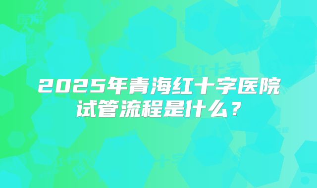 2025年青海红十字医院试管流程是什么?