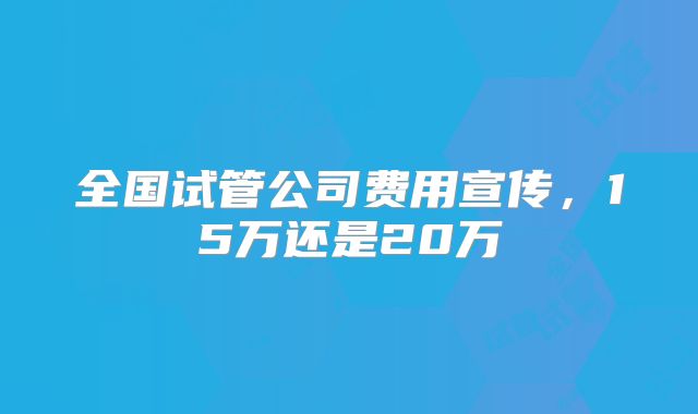 全国试管公司费用宣传，15万还是20万