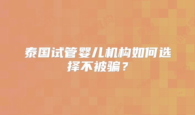 泰国试管婴儿机构如何选择不被骗？