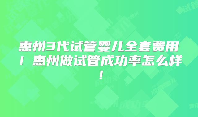 惠州3代试管婴儿全套费用！惠州做试管成功率怎么样！