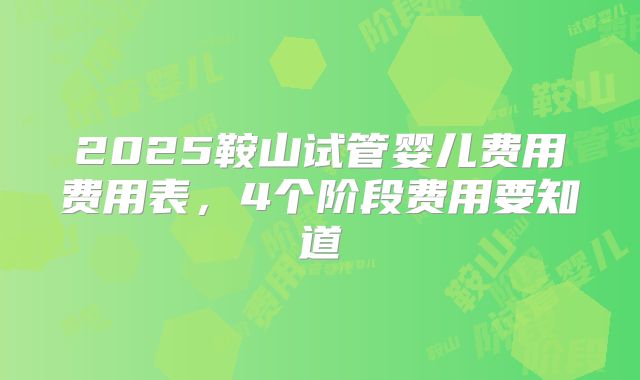 2025鞍山试管婴儿费用费用表，4个阶段费用要知道