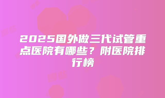 2025国外做三代试管重点医院有哪些？附医院排行榜