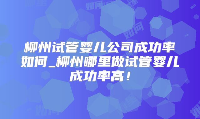 柳州试管婴儿公司成功率如何_柳州哪里做试管婴儿成功率高！