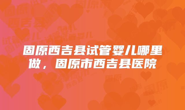 固原西吉县试管婴儿哪里做，固原市西吉县医院