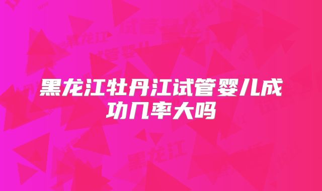 黑龙江牡丹江试管婴儿成功几率大吗
