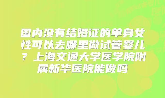 国内没有结婚证的单身女性可以去哪里做试管婴儿？上海交通大学医学院附属新华医院能做吗