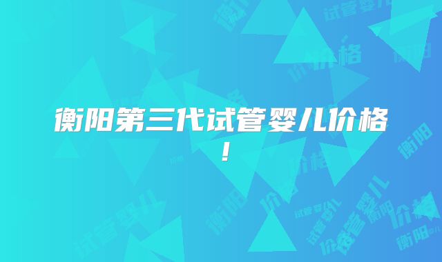衡阳第三代试管婴儿价格!