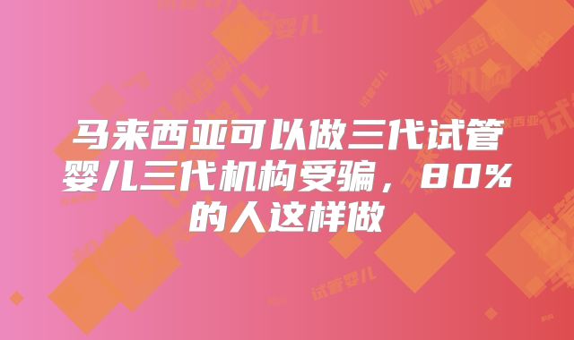 马来西亚可以做三代试管婴儿三代机构受骗，80%的人这样做