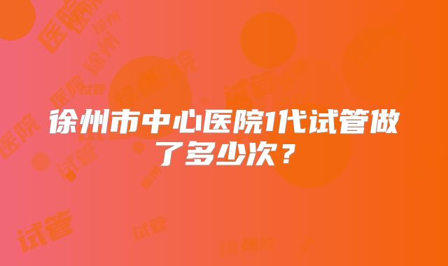 徐州市中心医院1代试管做了多少次?