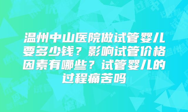 温州中山医院做试管婴儿要多少钱？影响试管价格因素有哪些？试管婴儿的过程痛苦吗