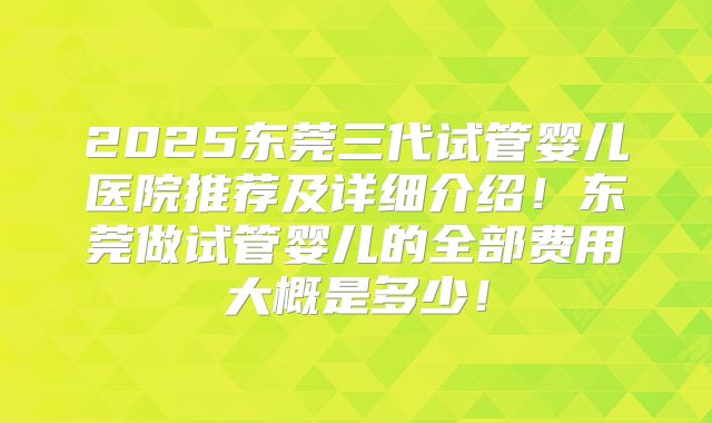 2025东莞三代试管婴儿医院推荐及详细介绍！东莞做试管婴儿的全部费用大概是多少！
