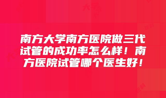 南方大学南方医院做三代试管的成功率怎么样！南方医院试管哪个医生好！