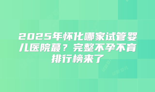 2025年怀化哪家试管婴儿医院蕞?完整不孕不育排行榜来了