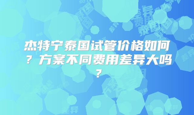 杰特宁泰国试管价格如何?方案不同费用差异大吗?