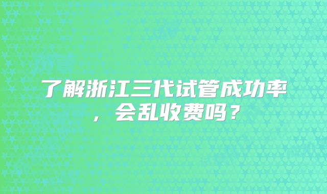了解浙江三代试管成功率,会乱收费吗?