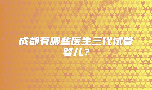 成都有哪些医生三代试管婴儿?