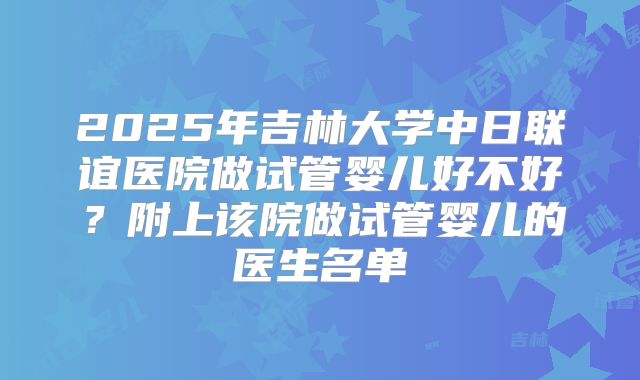 2025年吉林大学中日联谊医院做试管婴儿好不好？附上该院做试管婴儿的医生名单