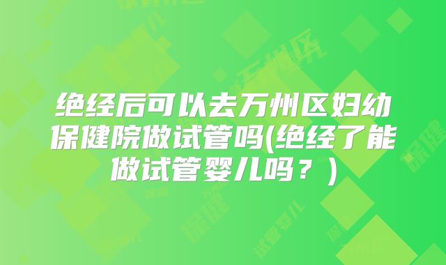 绝经后可以去万州区妇幼保健院做试管吗(绝经了能做试管婴儿吗?)