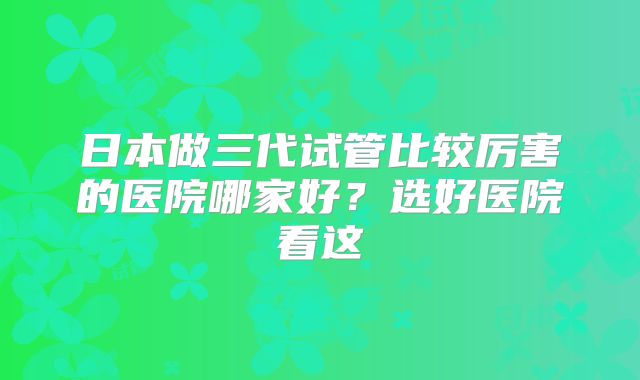 日本做三代试管比较厉害的医院哪家好？选好医院看这