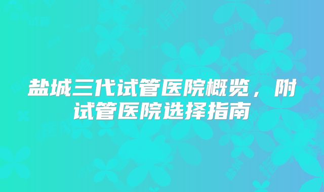 盐城三代试管医院概览，附试管医院选择指南