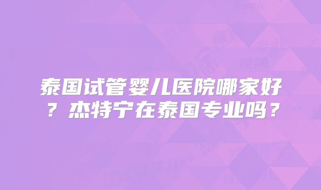 泰国试管婴儿医院哪家好？杰特宁在泰国专业吗？
