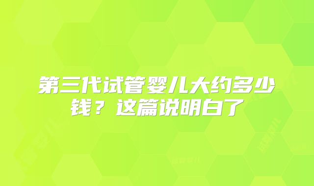 第三代试管婴儿大约多少钱?这篇说明白了