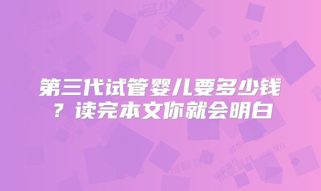 第三代试管婴儿要多少钱？读完本文你就会明白