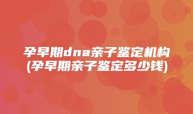 孕早期dna亲子鉴定机构(孕早期亲子鉴定多少钱)