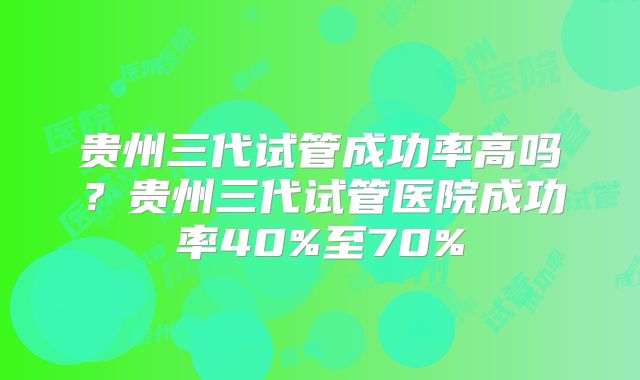 贵州三代试管成功率高吗？贵州三代试管医院成功率40%至70%