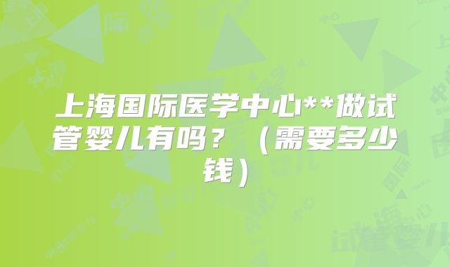 上海国际医学中心**做试管婴儿有吗?(需要多少钱)