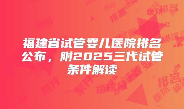 福建省试管婴儿医院排名公布，附2025三代试管条件解读