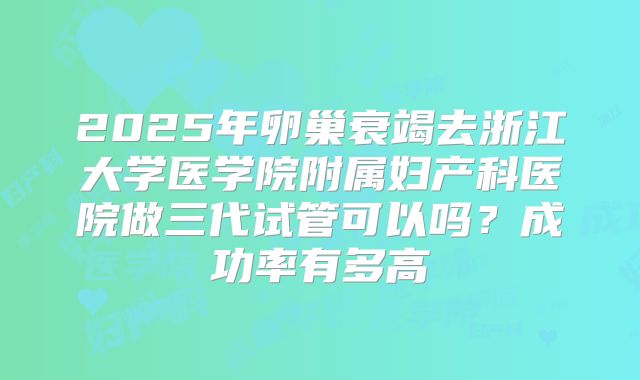 2025年卵巢衰竭去浙江大学医学院附属妇产科医院做三代试管可以吗？成功率有多高
