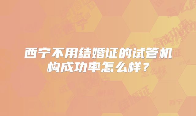 西宁不用结婚证的试管机构成功率怎么样？
