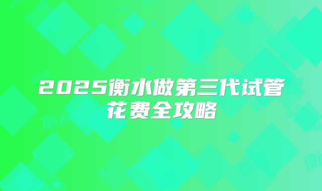 2025衡水做第三代试管花费全攻略
