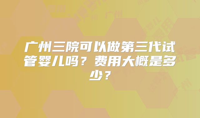 广州三院可以做第三代试管婴儿吗?费用大概是多少?