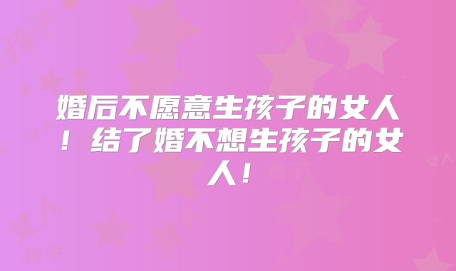 婚后不愿意生孩子的女人！结了婚不想生孩子的女人！